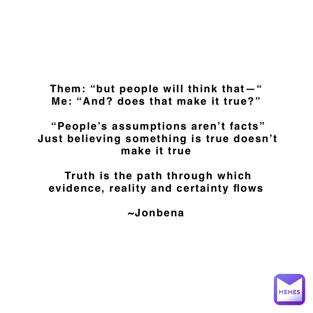 Them: “but people will think that—“
Me: “And? does that make it true?”

“People’s assumptions aren’t facts” 
Just believing something is true doesn’t make it true

Truth is the path through which evidence, reality and certainty flows

~Jonbena