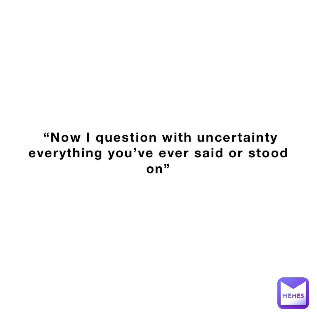 “Now I question with uncertainty everything you’ve ever said or stood on”