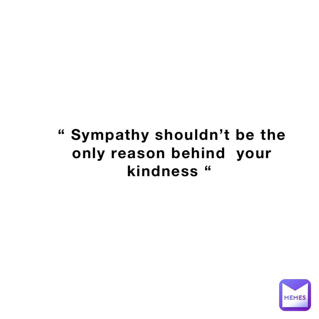 “ Sympathy shouldn’t be the only reason behind  your kindness “