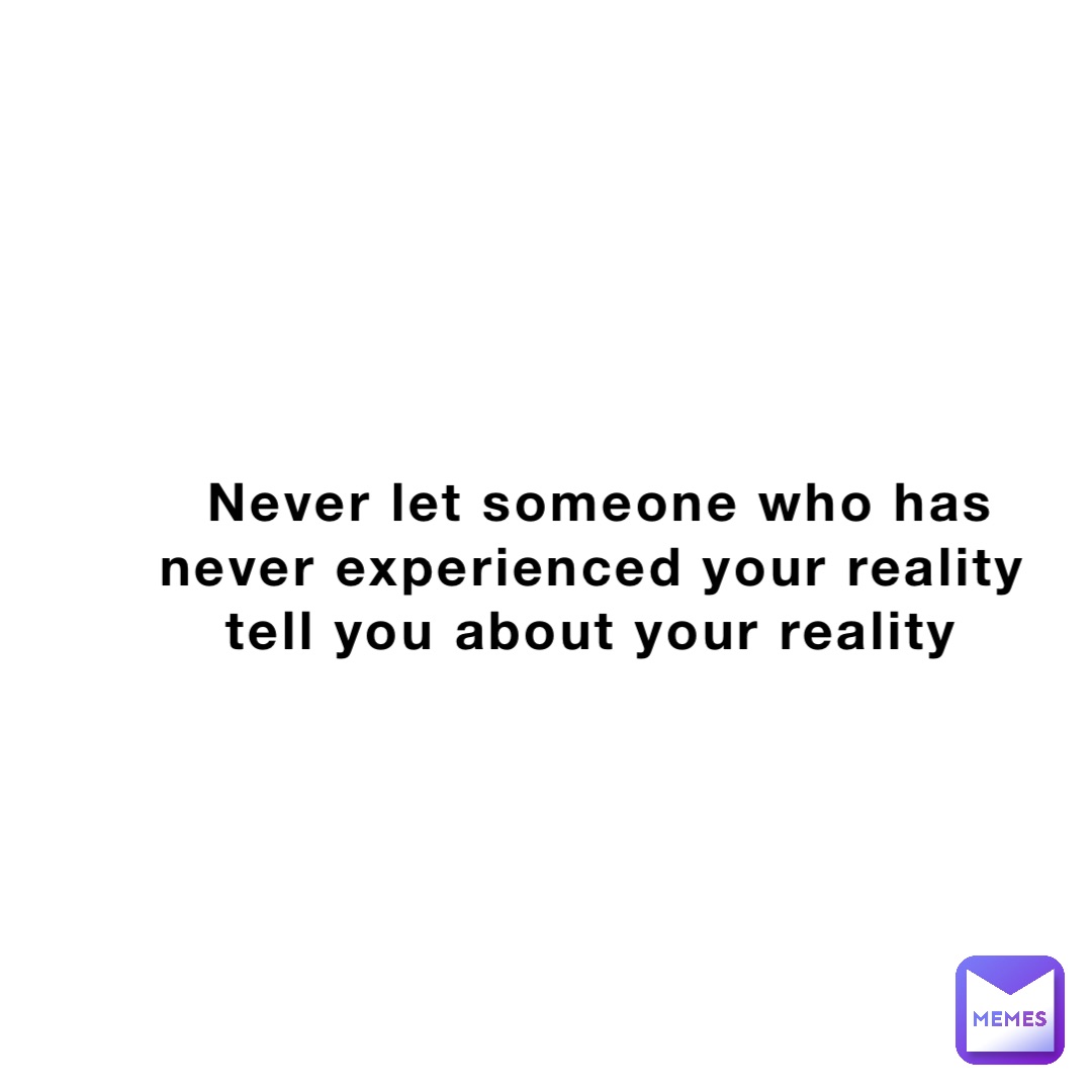 Never let someone who has never experienced your reality tell you about your reality