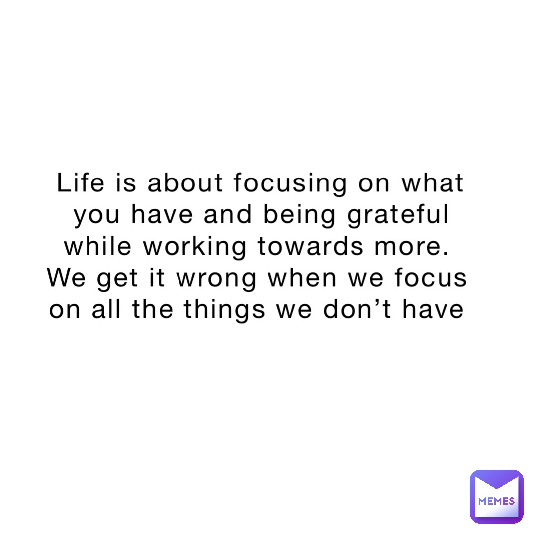 Life is about focusing on what you have and being grateful while working towards more.
We get it wrong when we focus on all the things we don’t have