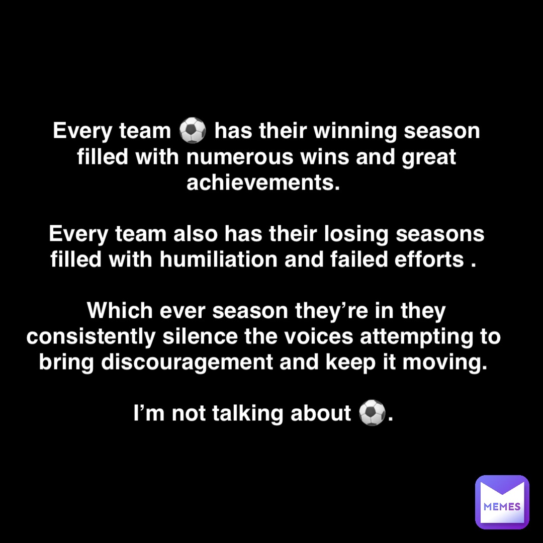 Double tap to edit Every team ⚽️ has their winning season filled with numerous wins and great achievements.
 
Every team also has their losing seasons filled with humiliation and failed efforts .

Which ever season they’re in they consistently silence the voices attempting to bring discouragement and keep it moving.

I’m not talking about ⚽️.