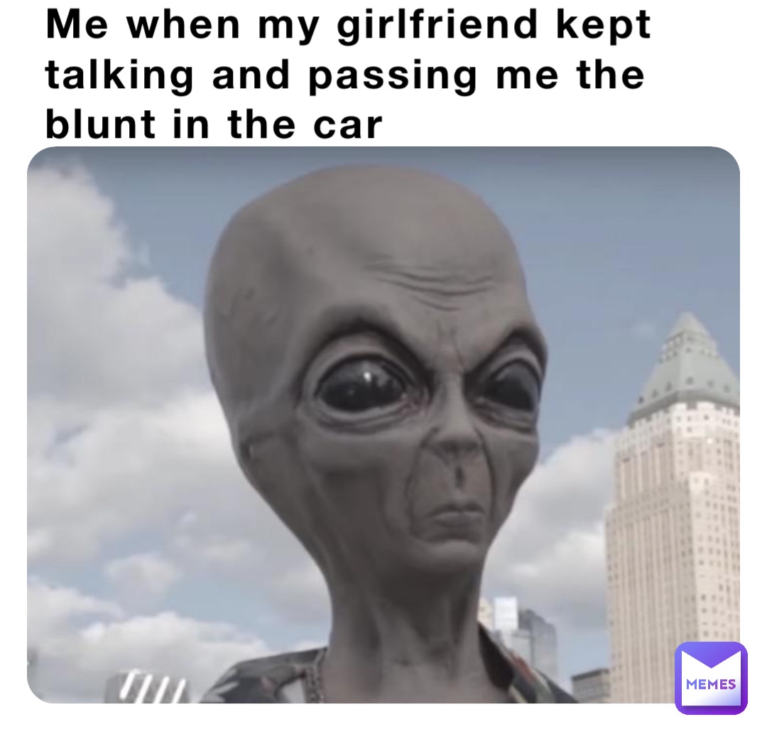 Me when my girlfriend kept talking and passing me the blunt in the car