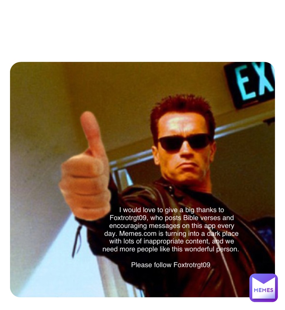 Double tap to edit I would love to give a big thanks to Foxtrotrgt09, who posts Bible verses and encouraging messages on this app every day. Memes.com is turning into a dark place with lots of inappropriate content, and we need more people like this wonderful person.

Please follow Foxtrotrgt09