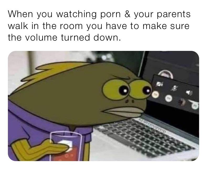 When you watching porn & your parents walk in the room you have to make sure the volume turned down. 