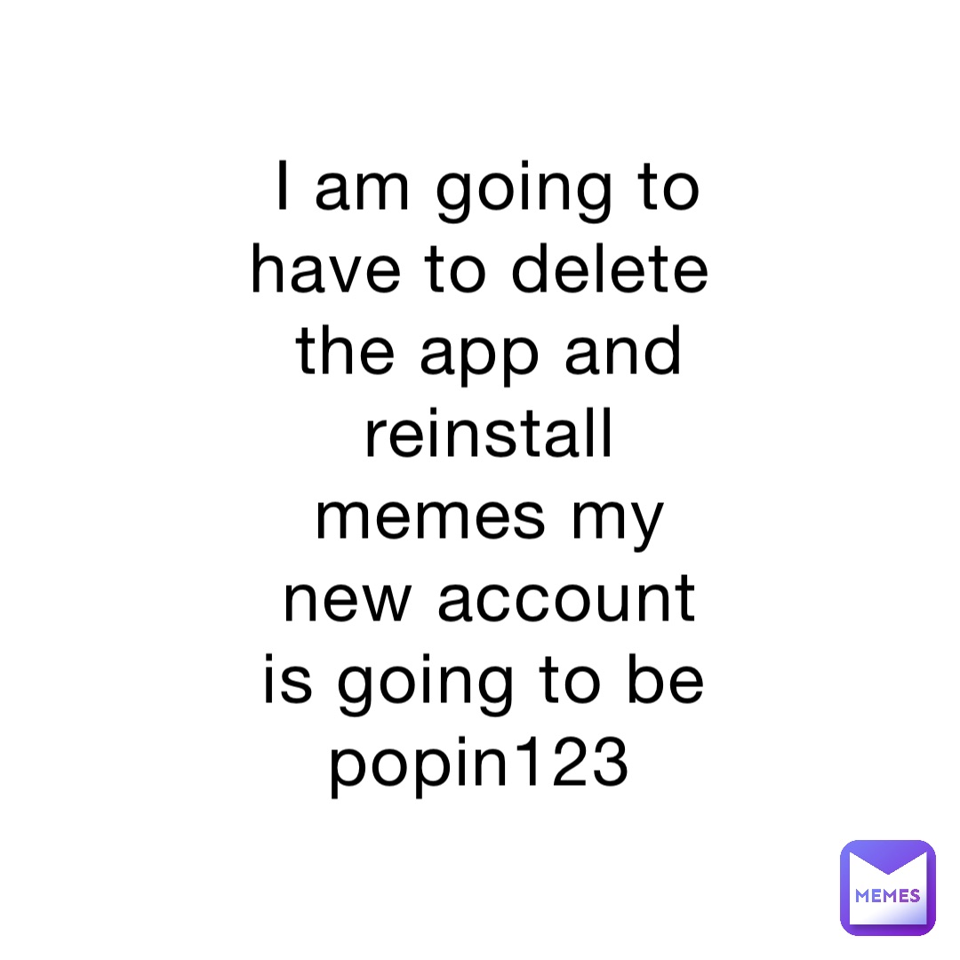 I am going to have to delete the app and reinstall memes my new account is going to be popin123