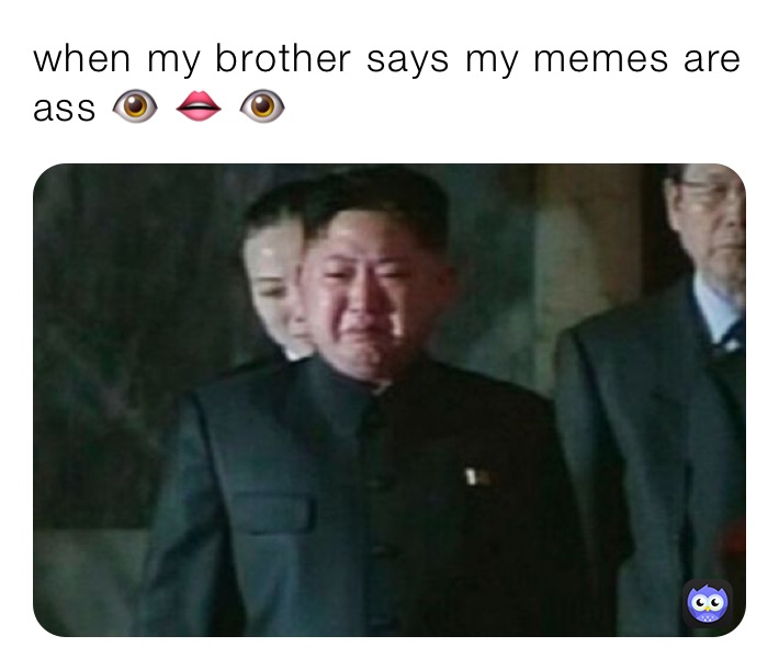 when my brother says my memes are ass 👁 👄 👁