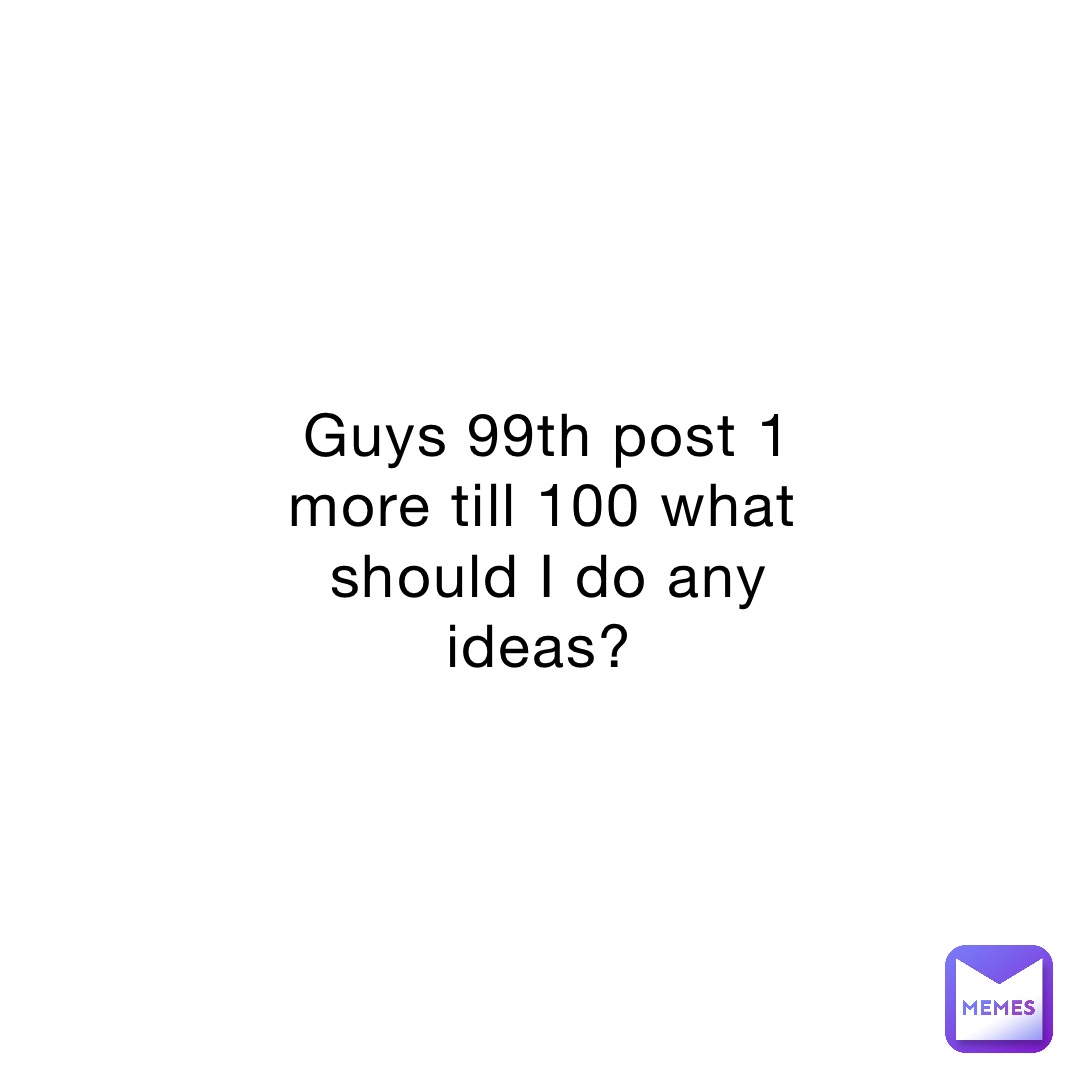 guys-99th-post-1-more-till-100-what-should-i-do-any-ideas-mememeboi