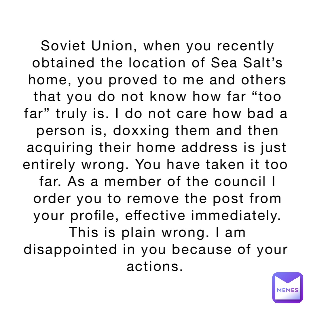 Soviet Union, when you recently obtained the location of Sea Salt’s home, you proved to me and others that you do not know how far “too far” truly is. I do not care how bad a person is, doxxing them and then acquiring their home address is just entirely wrong. You have taken it too far. As a member of the council I order you to remove the post from your profile, effective immediately. This is plain wrong. I am disappointed in you because of your actions.