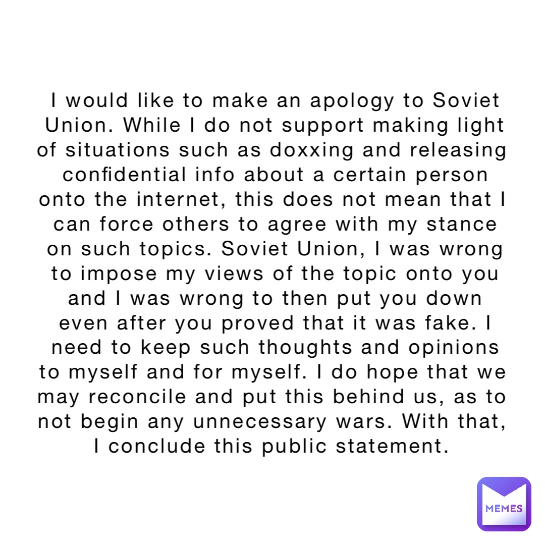 I would like to make an apology to Soviet Union. While I do not support making light of situations such as doxxing and releasing confidential info about a certain person onto the internet, this does not mean that I can force others to agree with my stance on such topics. Soviet Union, I was wrong to impose my views of the topic onto you and I was wrong to then put you down even after you proved that it was fake. I need to keep such thoughts and opinions to myself and for myself. I do hope that we may reconcile and put this behind us, as to not begin any unnecessary wars. With that, I conclude this public statement.