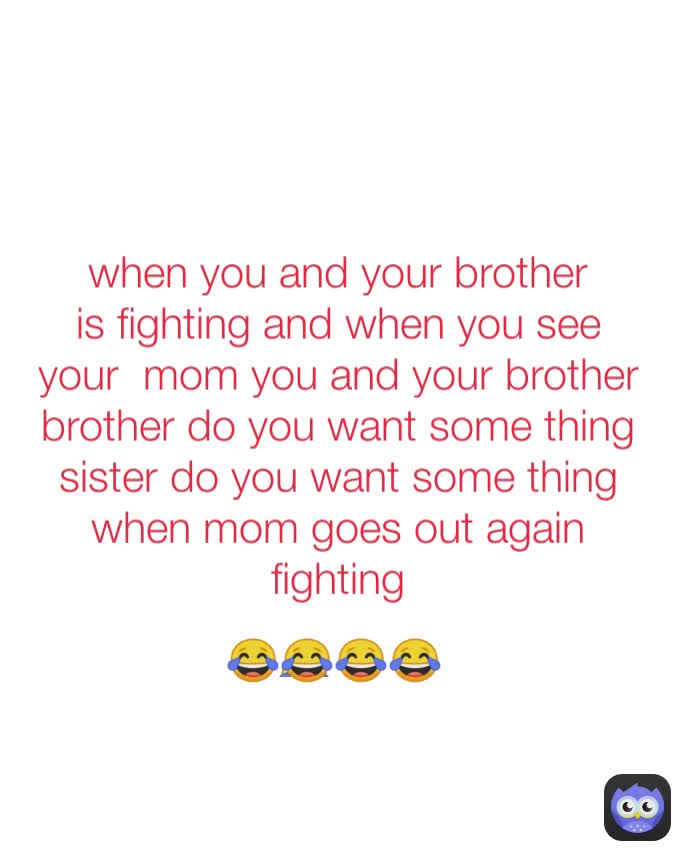 
😂 
😂😂😂😂 when you and your brother is fighting and when you see your  mom you and your brother brother do you want some thing sister do you want some thing
when mom goes out again  fighting