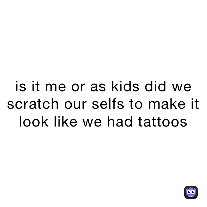 is it me or as kids did we scratch our selfs to make it look like we had tattoos 