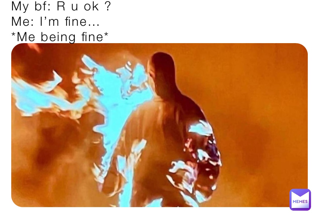 My bf: R u ok ? 
Me: I’m fine…
*Me being fine*