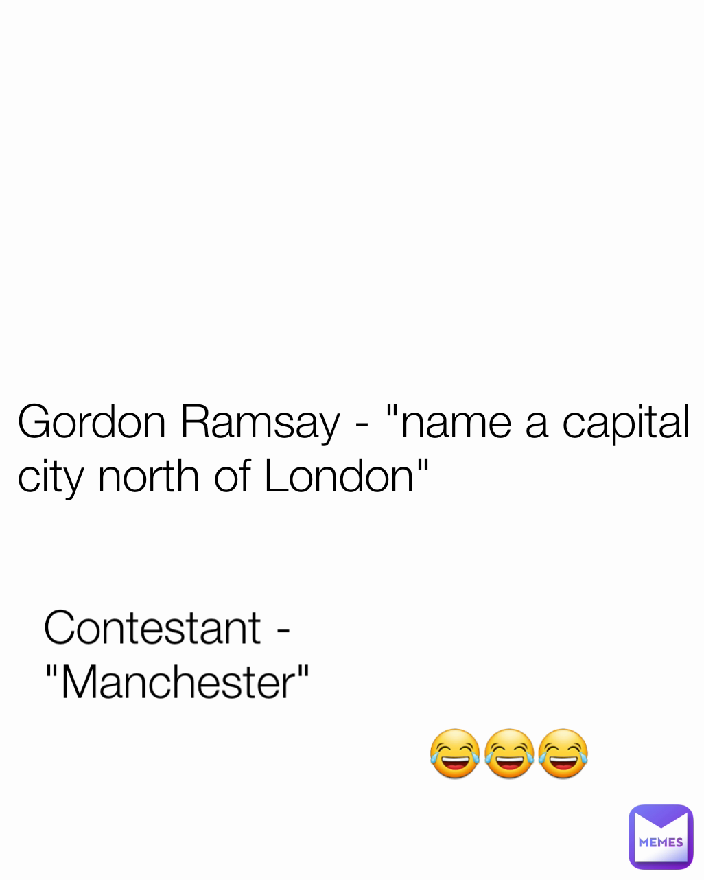 Contestant - "Manchester"  😂😂😂 Gordon Ramsay - "name a capital city north of London" 