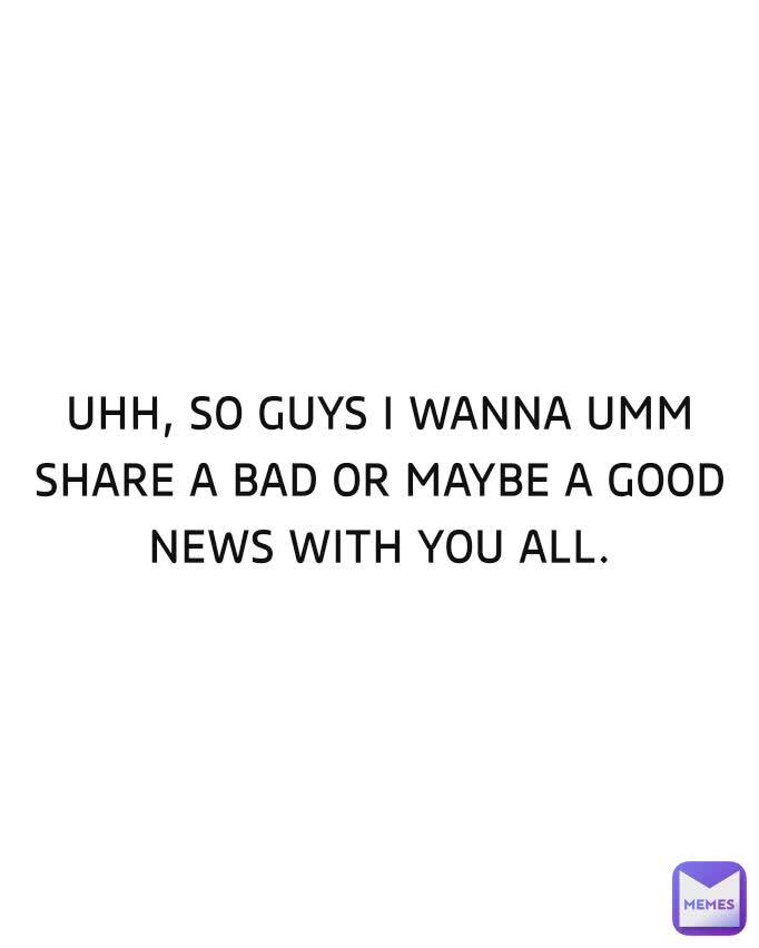 UHH, SO GUYS I WANNA UMM  SHARE A BAD OR MAYBE A GOOD NEWS WITH YOU ALL.