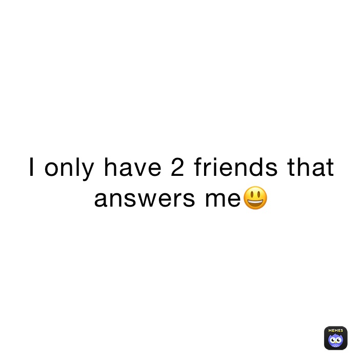 I only have 2 friends that answers me😃