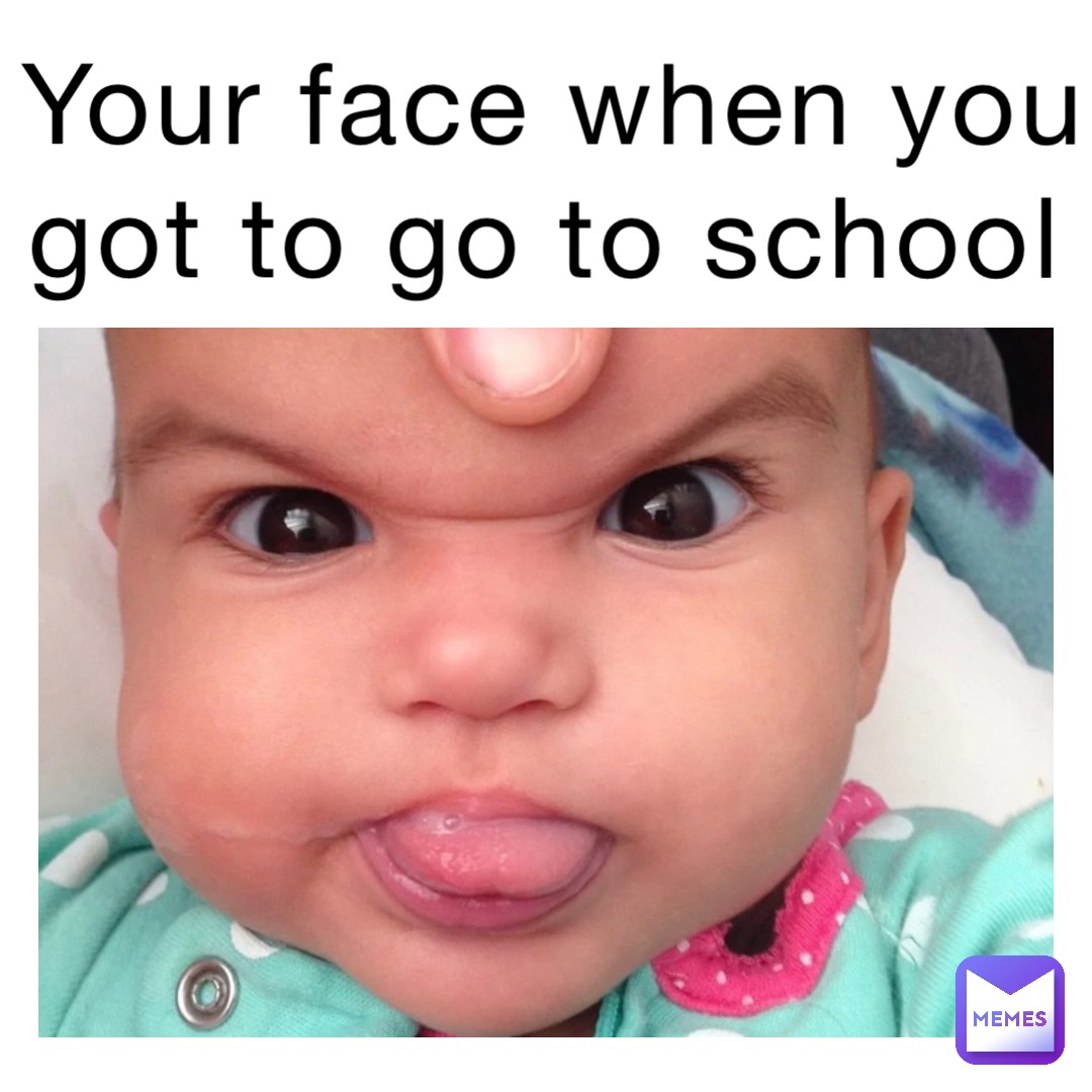 Your face when you got to go to school