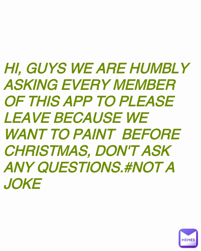 HI, GUYS WE ARE HUMBLY ASKING EVERY MEMBER OF THIS APP TO PLEASE LEAVE BECAUSE WE WANT TO PAINT  BEFORE CHRISTMAS, DON'T ASK ANY QUESTIONS.#NOT A JOKE