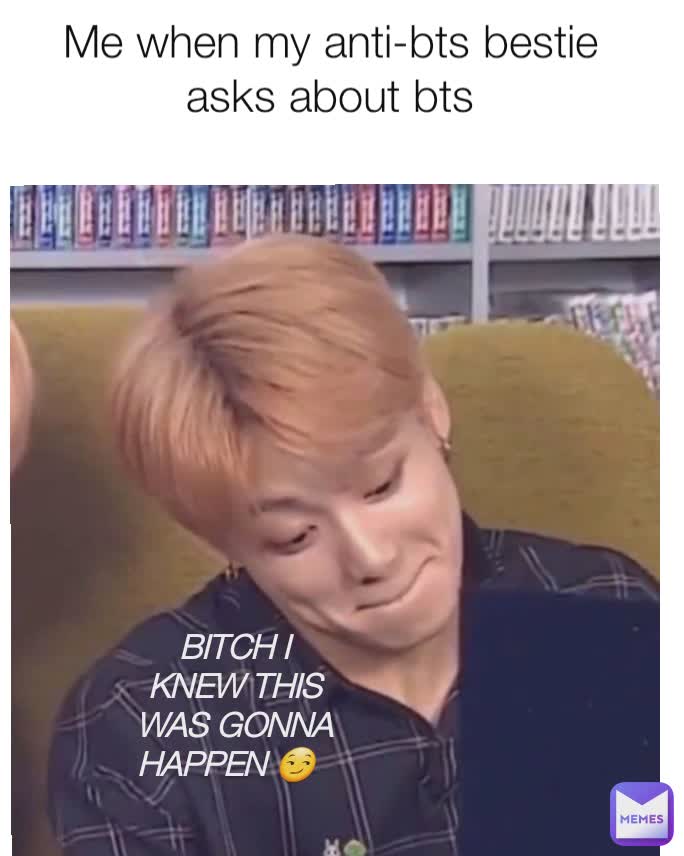 Me when my anti-bts bestie asks about bts bitch I knew this was gonna happen  Bitch I knew this was gonna happen 😏 Bit** I knew this BITCH I KNEW THIS WAS GONNA HAPPEN 😏