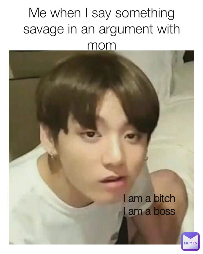 Me when I say something savage in an argument with mom I am a bitch
I am a boss