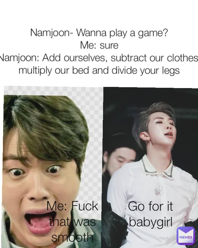 Go for it babygirl Me: Fuck that was smooth Namjoon- Wanna play a game?
Me: sure
Namjoon: Add ourselves, subtract our clothes, multiply our bed and divide your legs