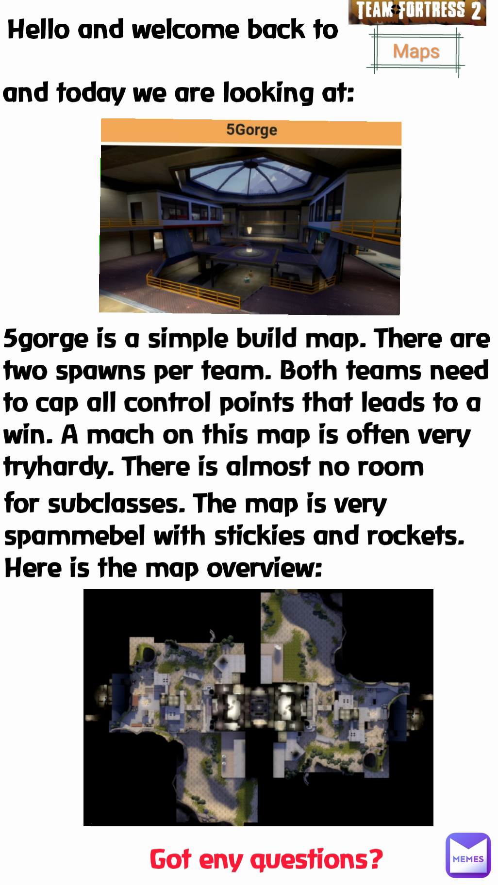 5gorge is a simple build map. There are two spawns per team. Both teams need to cap all control points that leads to a win. A mach on this map is often very tryhardy. There is almost no room  Got eny questions?  Hello and welcome back to and today we are looking at: for subclasses. The map is very spammebel with stickies and rockets.
Here is the map overview: