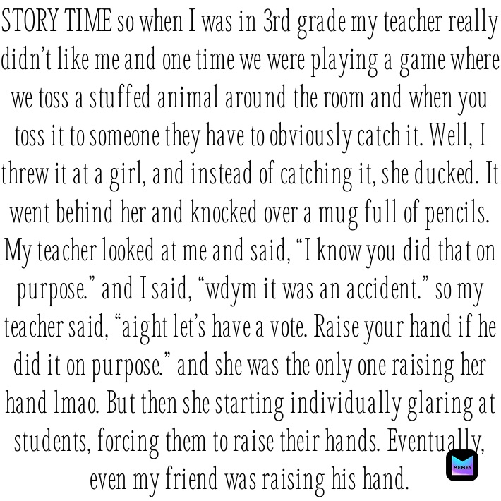 STORY TIME so when I was in 3rd grade my teacher really didn’t like me and one time we were playing a game where we toss a stuffed animal around the room and when you toss it to someone they have to obviously catch it. Well, I threw it at a girl, and instead of catching it, she ducked. It went behind her and knocked over a mug full of pencils. My teacher looked at me and said, “I know you did that on purpose.” and I said, “wdym it was an accident.” so my teacher said, “aight let’s have a vote. Raise your hand if he did it on purpose.” and she was the only one raising her hand lmao. But then she starting individually glaring at students, forcing them to raise their hands. Eventually, even my friend was raising his hand.