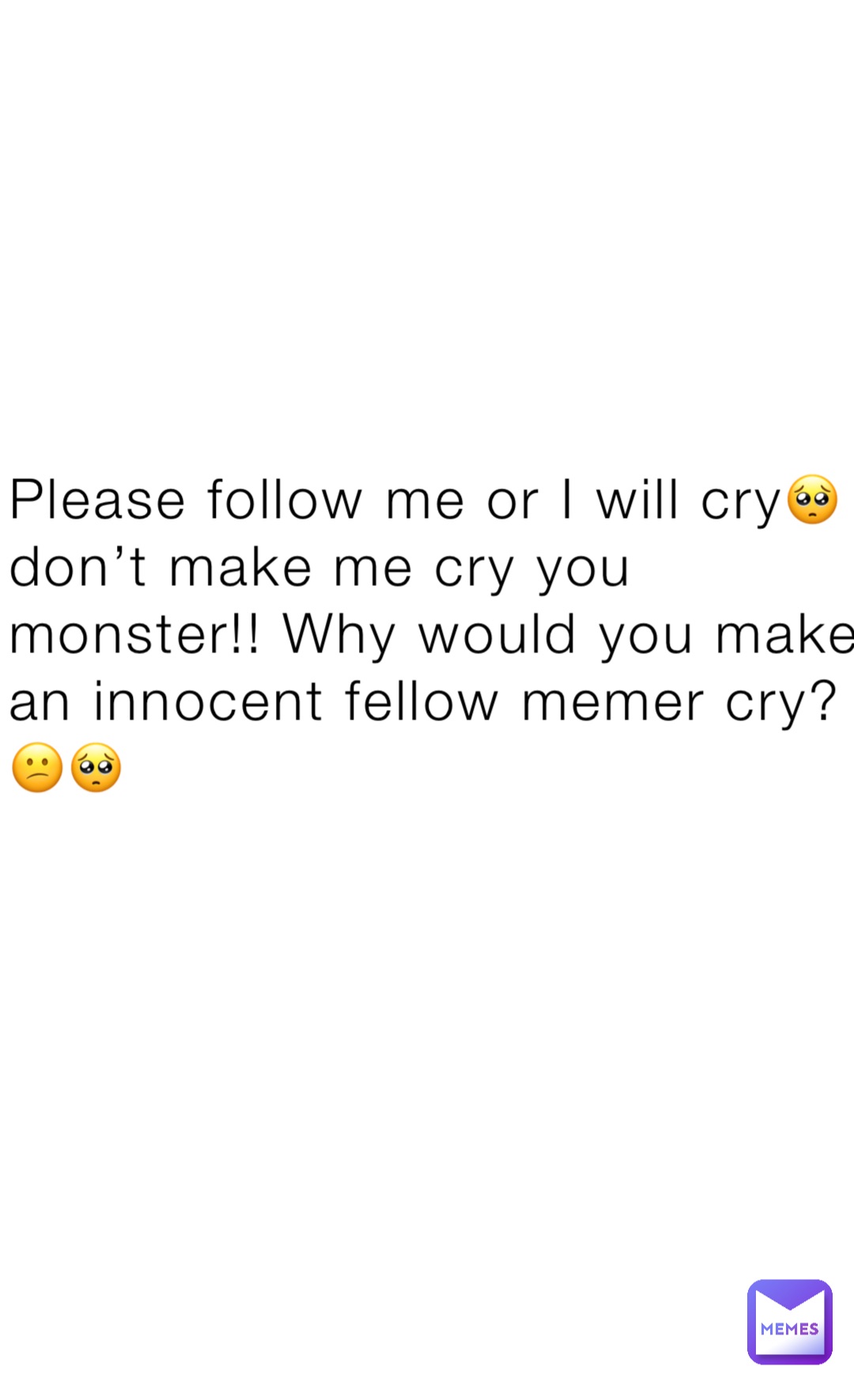 Please follow me or I will cry🥺 don’t make me cry you monster!! Why would you make an innocent fellow memer cry?😕🥺