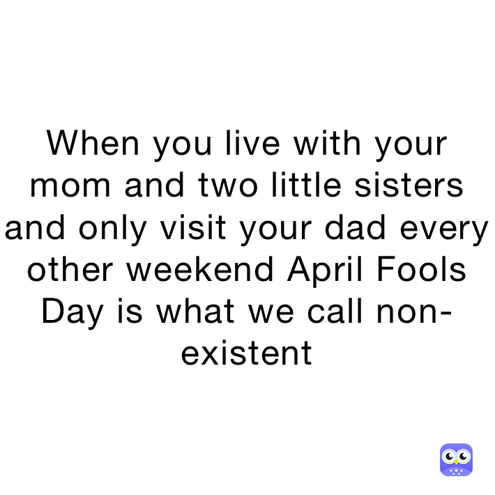 When you live with your mom and two little sisters and only visit your dad every other weekend April Fools Day is what we call non-existent