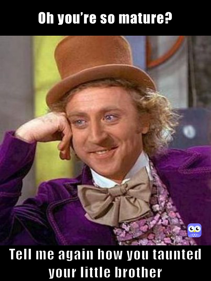 Oh you’re so mature?  Tell me again how you taunted your little brother