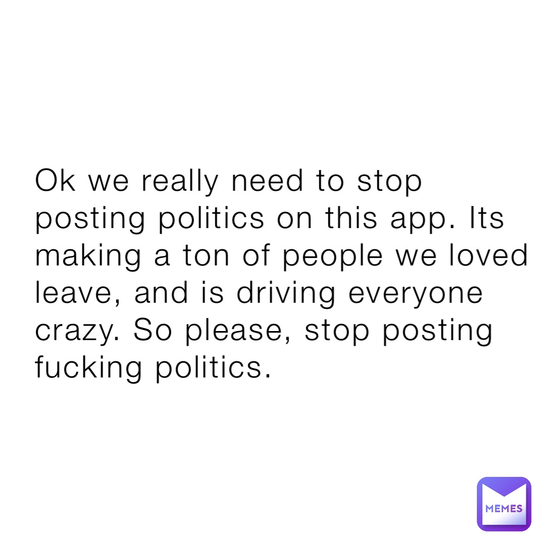 Ok we really need to stop posting politics on this app. Its making a ton of people we loved leave, and is driving everyone crazy. So please, stop posting fucking politics.