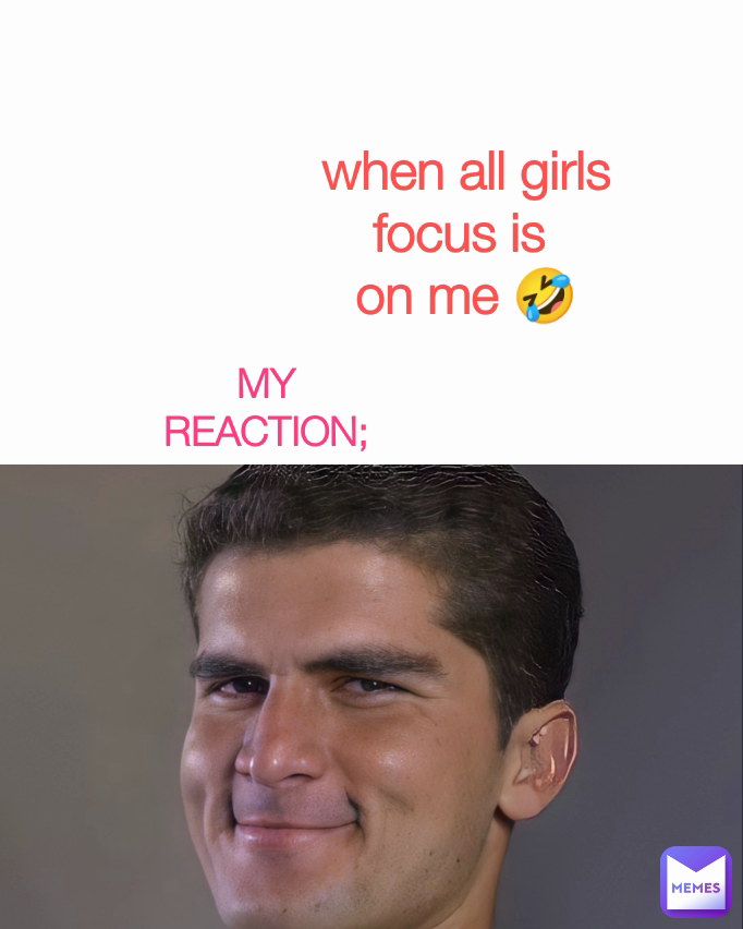 MY REACTION; when all girls
focus is 
on me 🤣