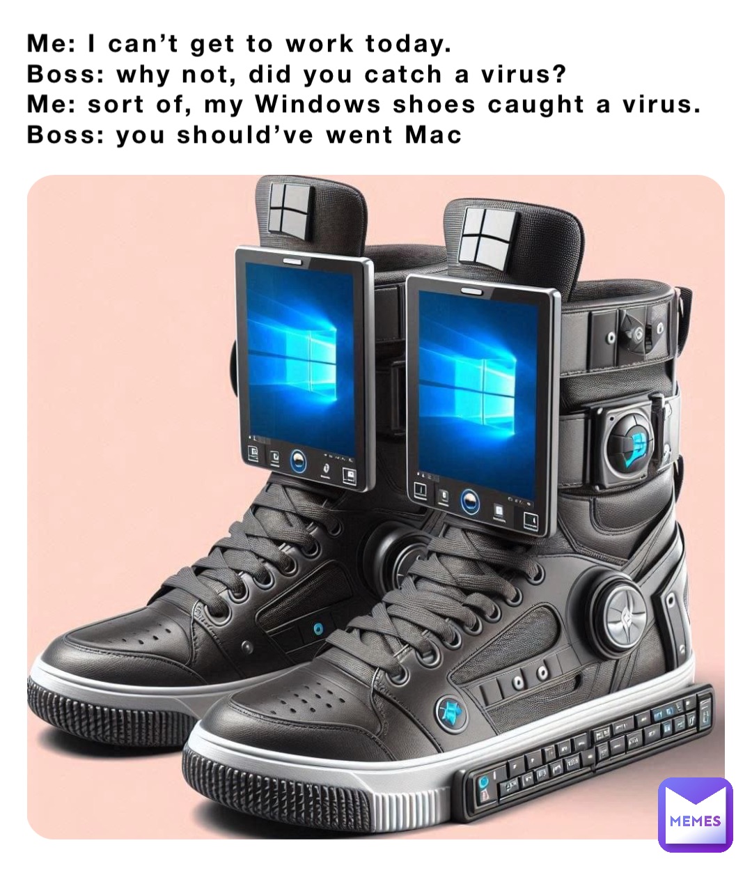 Me: I can’t get to work today.
Boss: why not, did you catch a virus?
Me: sort of, my Windows shoes caught a virus. 
Boss: you should’ve went Mac