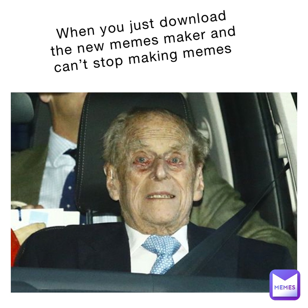 when you just download the new memes maker and can’t stop making memes