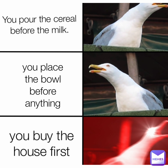 You pour the cereal before the milk. you place the bowl before anything you buy the house first