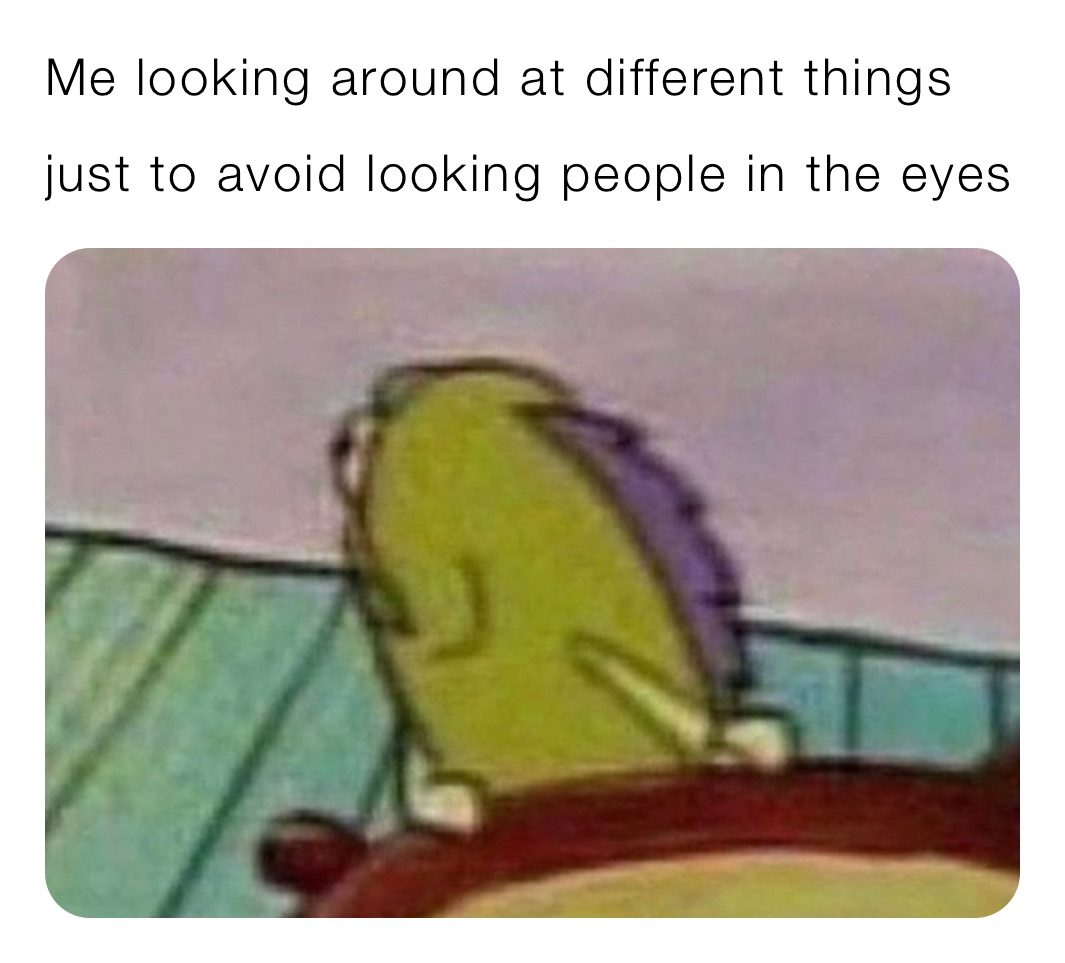 Me looking around at different things just to avoid looking people in the eyes