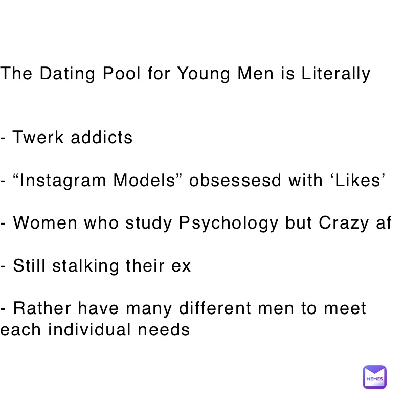 The Dating Pool for Young Men is Literally


- Twerk addicts

- “Instagram Models” obsessesd with ‘Likes’

- Women who study Psychology but Crazy af

- Still stalking their ex

- Rather have many different men to meet each individual needs