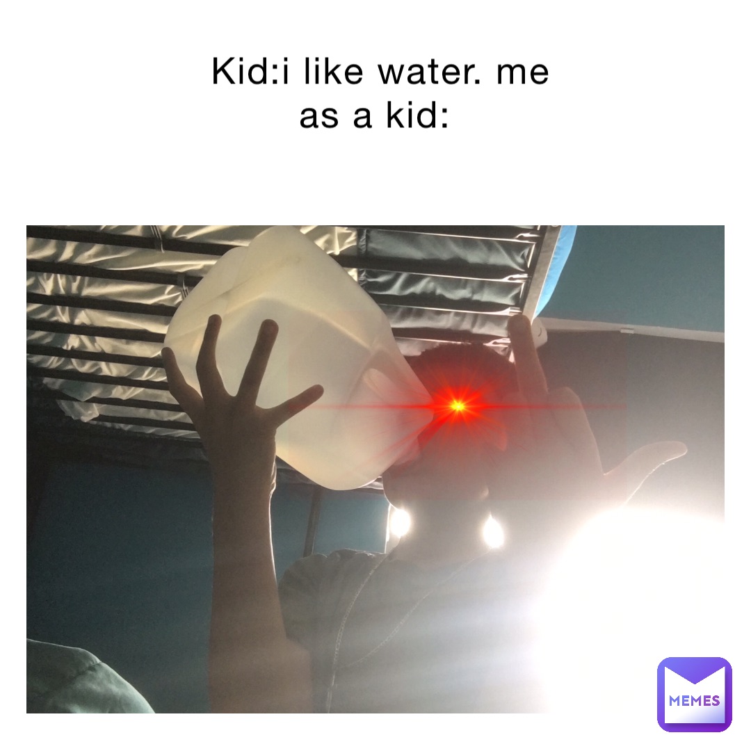 Kid:I like water. Me as a kid: