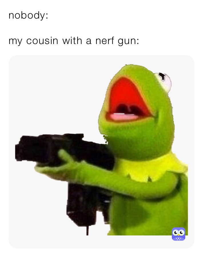 nobody:

my cousin with a nerf gun: