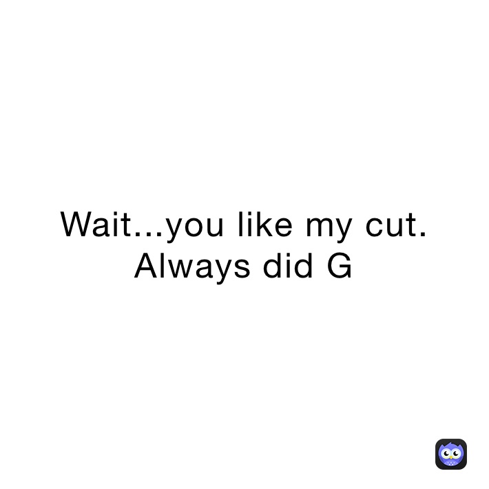 Wait...you like my cut. Always did G