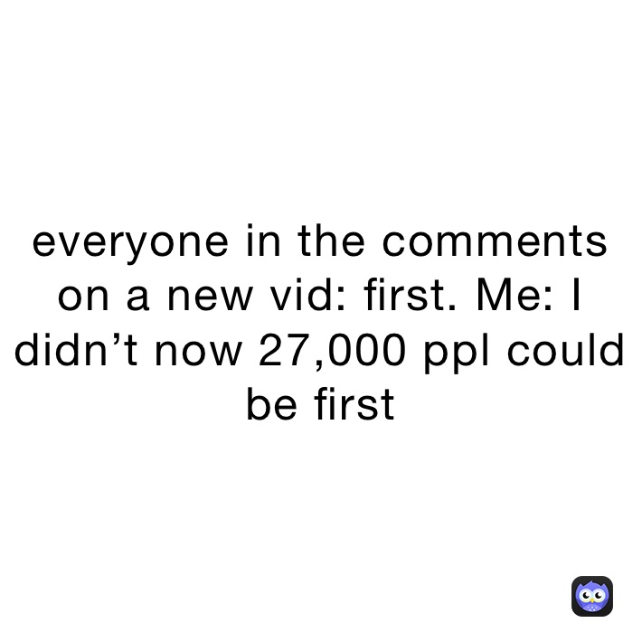 everyone in the comments on a new vid: first. Me: I didn’t now 27,000 ppl could be first