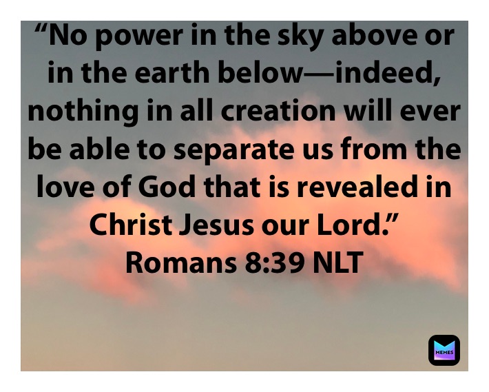 “No power in the sky above or in the earth below—indeed, nothing in all creation will ever be able to separate us from the love of God that is revealed in Christ Jesus our Lord.”
‭‭Romans‬ ‭8:39‬ ‭NLT‬‬