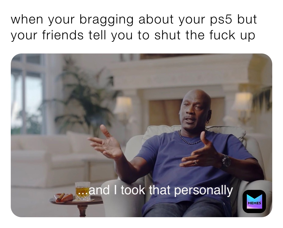 when your bragging about your ps5 but your friends tell you to shut the fuck up