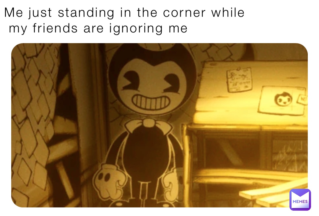 Me just standing in the corner while
 my friends are ignoring me