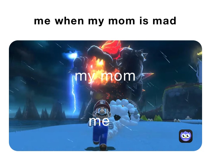 me when my mom is mad 