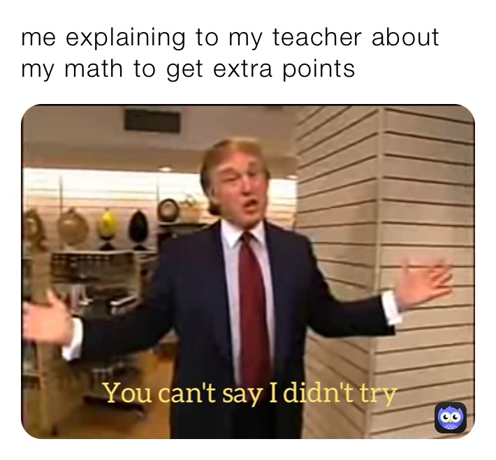 me explaining to my teacher about my math to get extra points 