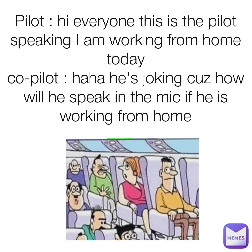 Pilot : hi everyone this is the pilot speaking I am working from home today
co-pilot : haha he's joking cuz how will he speak in the mic if he is working from home
