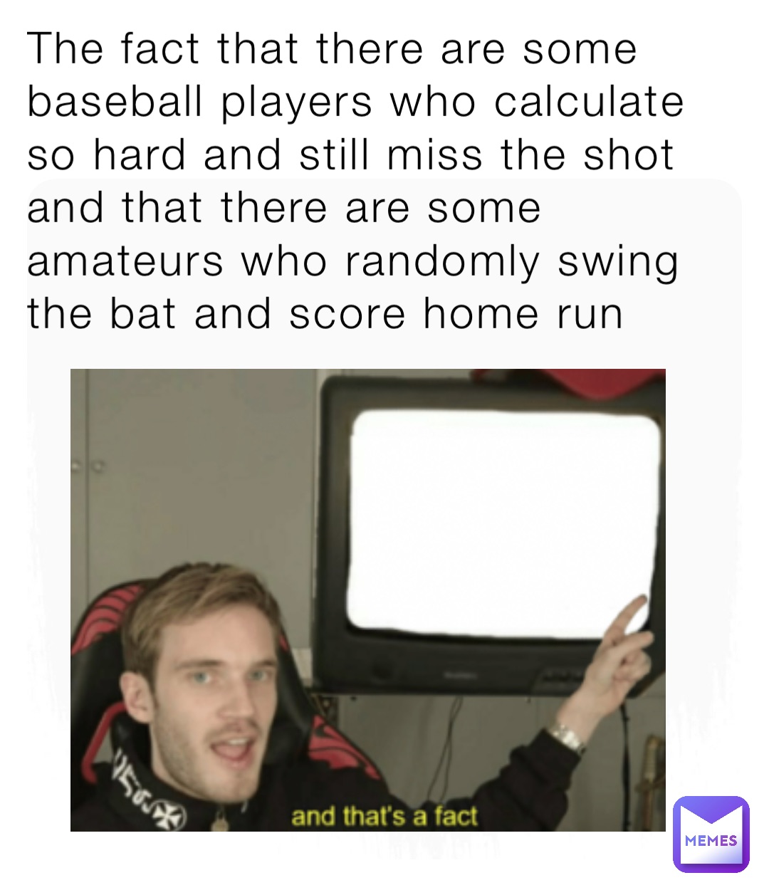 The fact that there are some baseball players who calculate so hard and still miss the shot and that there are some amateurs who randomly swing the bat and score home run