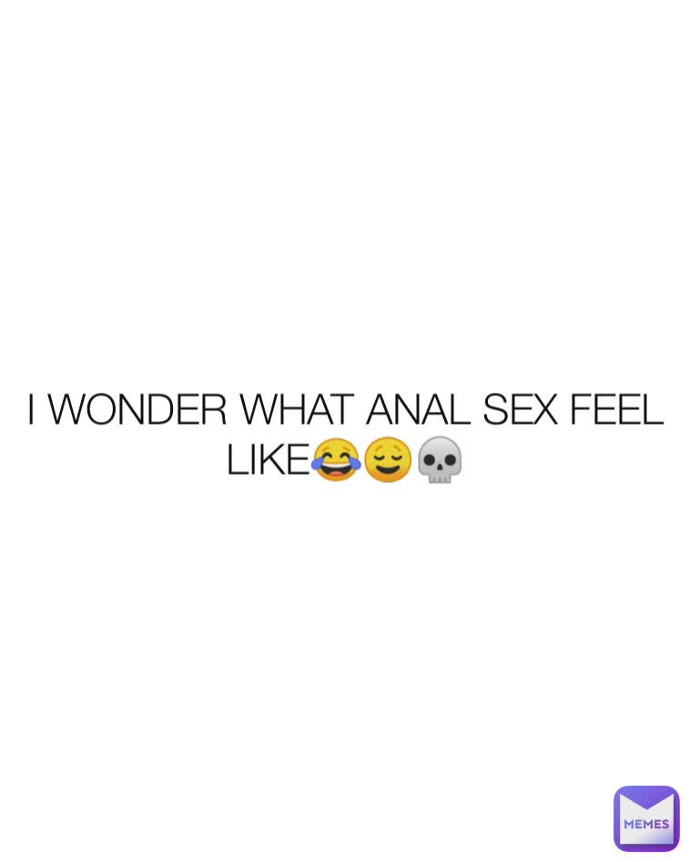 I WONDER WHAT ANAL SEX FEEL LIKE😂😌💀