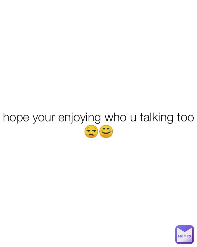 hope your enjoying who u talking too😒😊